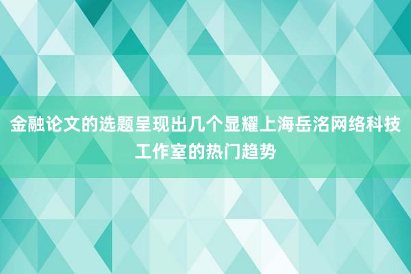 金融论文的选题呈现出几个显耀上海岳洺网络科技工作室的热门趋势